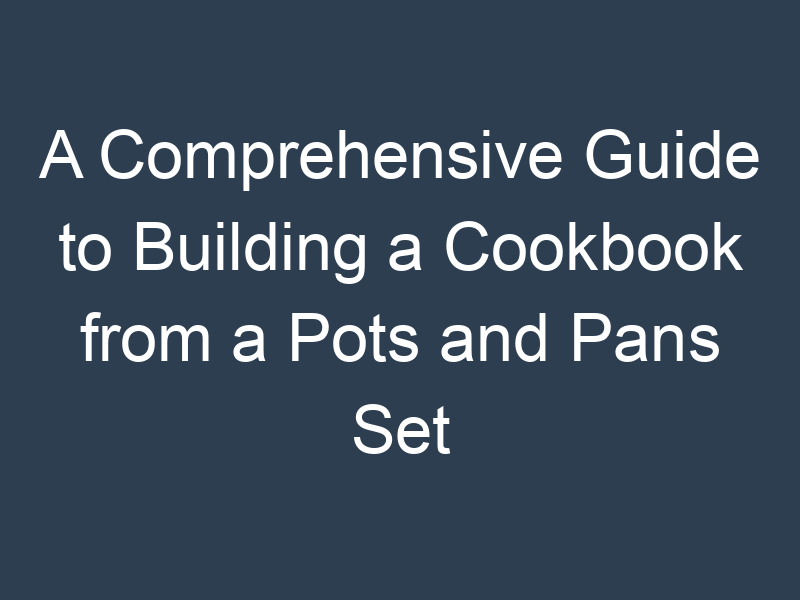A Comprehensive Guide to Building a Cookbook from a Pots and Pans Set