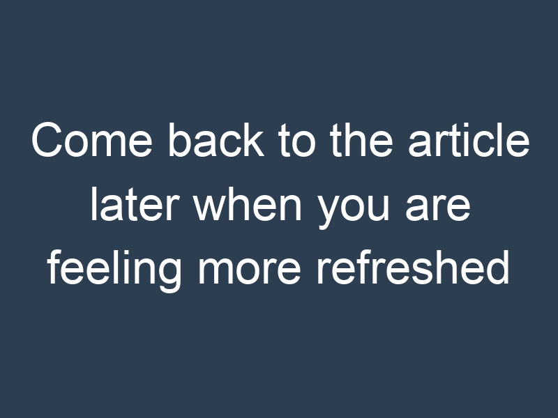 Come back to the article later when you are feeling more refreshed