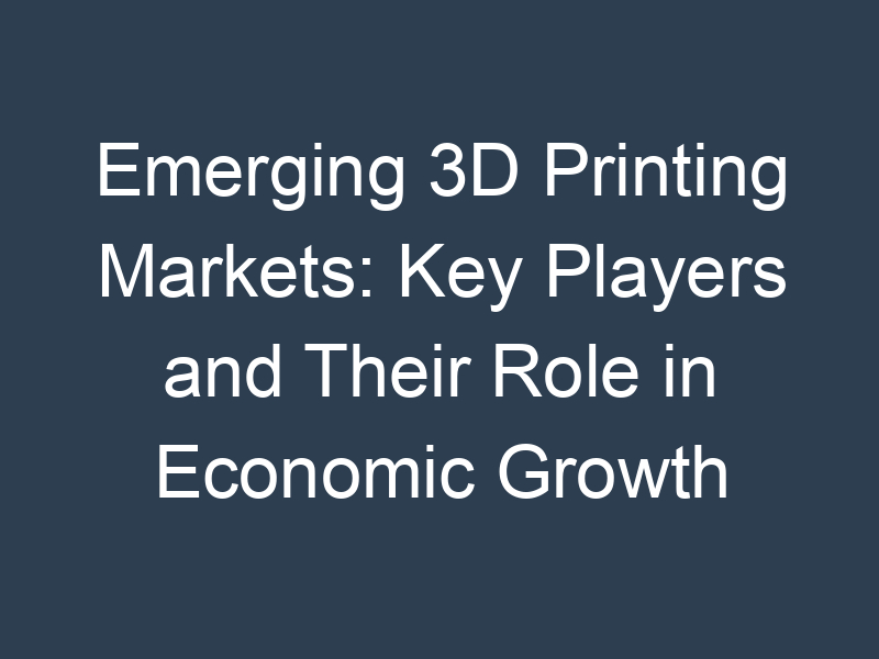 Emerging 3D Printing Markets: Key Players and Their Role in Economic Growth