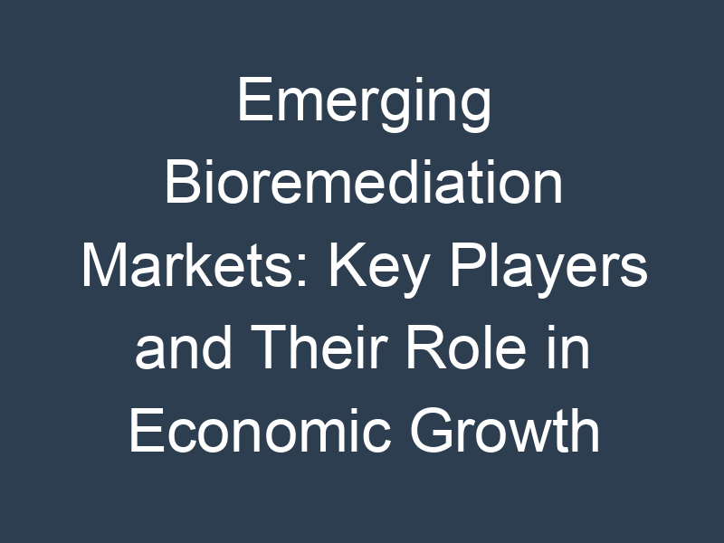 Emerging Bioremediation Markets: Key Players and Their Role in Economic Growth