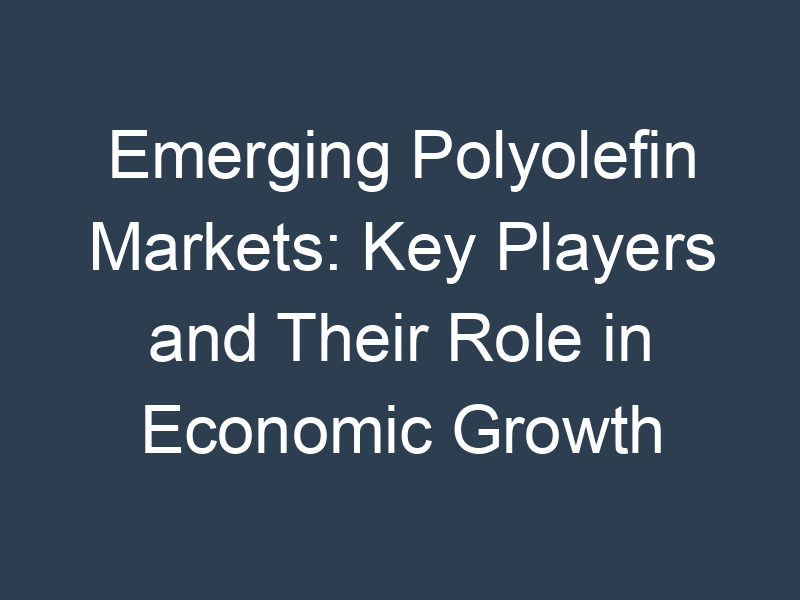 Emerging Polyolefin Markets: Key Players and Their Role in Economic Growth
