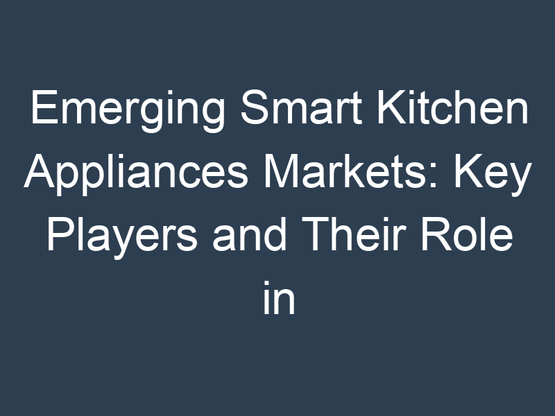 Emerging Smart Kitchen Appliances Markets: Key Players and Their Role in Economic Growth