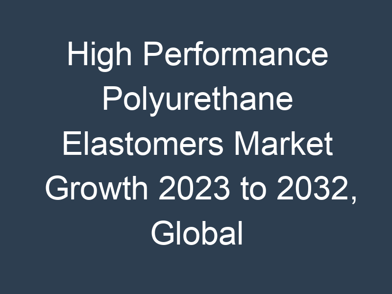 High Performance Polyurethane Elastomers Market Growth 2023 to 2032, Global Industry Size, Recent Trends, Demand and Share Analysis with Top Key-Players