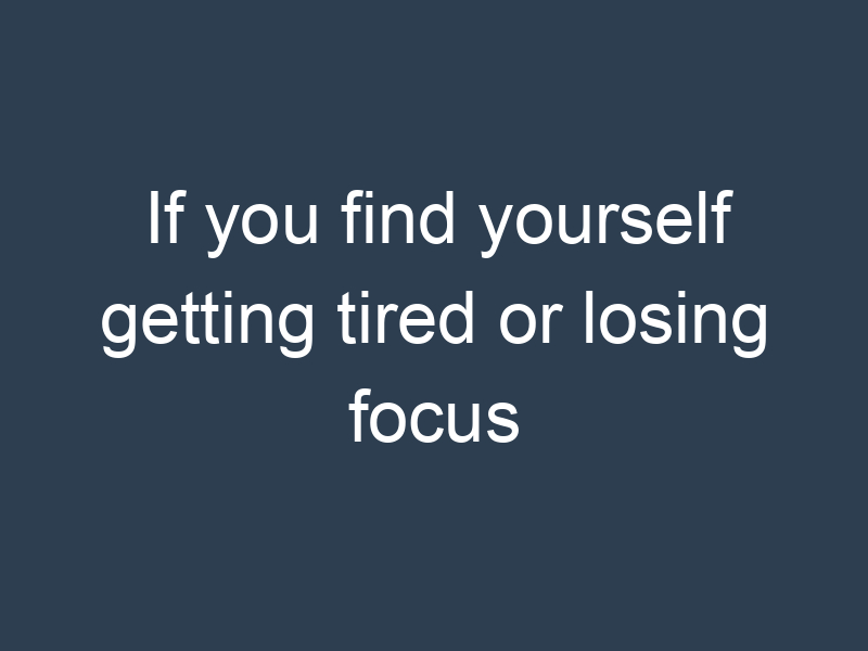 If you find yourself getting tired or losing focus