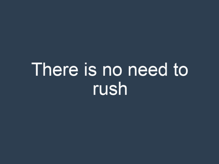 There is no need to rush