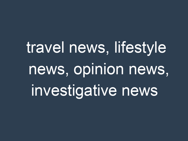 travel news, lifestyle news, opinion news, investigative news