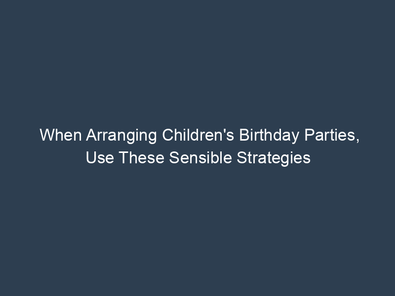 When Arranging Children's Birthday Parties, Use These Sensible Strategies