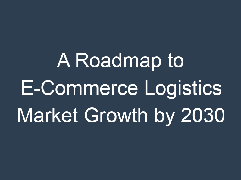 A Roadmap to E-Commerce Logistics Market Growth by 2030
