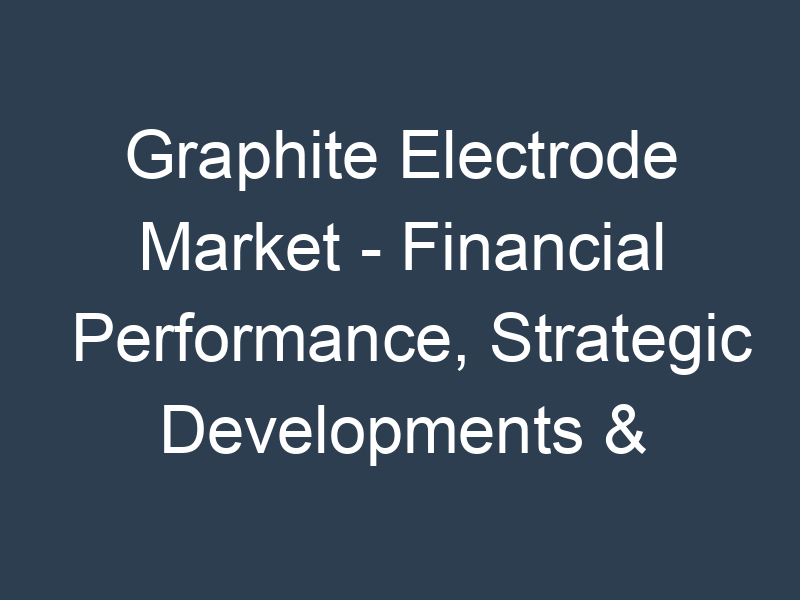 Graphite Electrode Market - Financial Performance, Strategic Developments & Key Insights