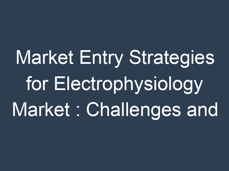 Market Entry Strategies for Electrophysiology Market : Challenges and Opportunities