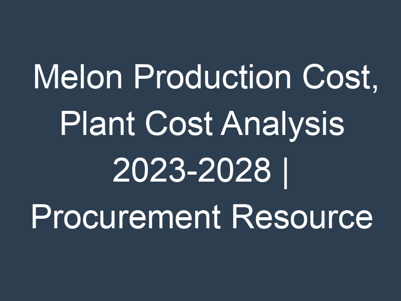 Melon Production Cost, Plant Cost Analysis 2023-2028 | Procurement Resource