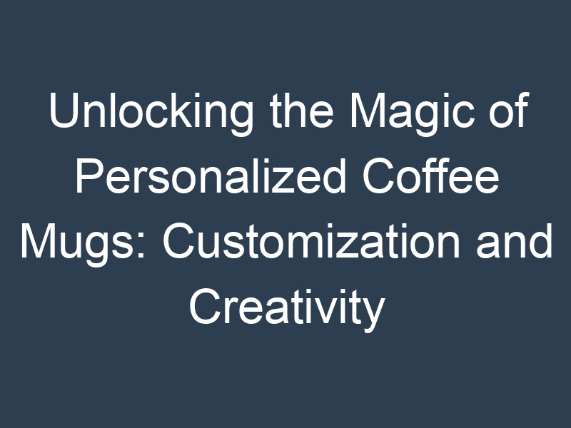 Unlocking the Magic of Personalized Coffee Mugs: Customization and Creativity