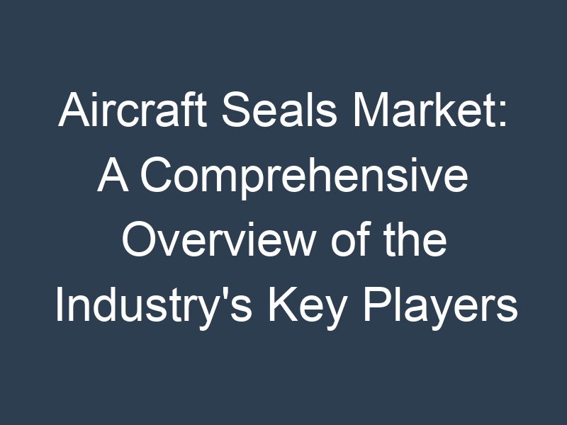 Aircraft Seals Market: A Comprehensive Overview of the Industry's Key Players and Trends