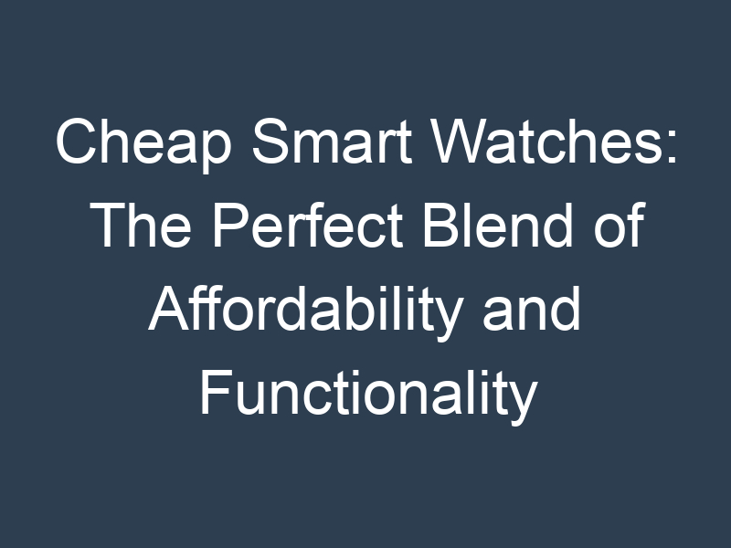 Cheap Smart Watches: The Perfect Blend of Affordability and Functionality