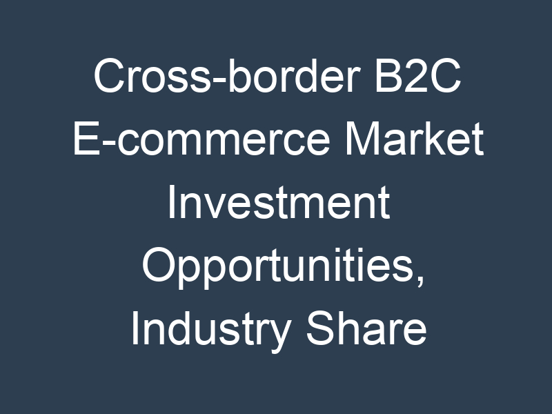 Cross-border B2C E-commerce Market Investment Opportunities, Industry Share & Trend Analysis Report to 2032