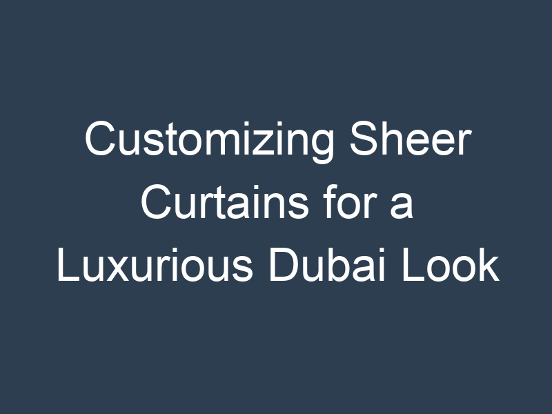 Customizing Sheer Curtains for a Luxurious Dubai Look