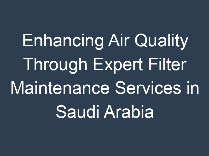 Enhancing Air Quality Through Expert Filter Maintenance Services in Saudi Arabia
