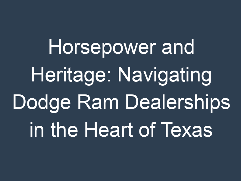 Horsepower and Heritage: Navigating Dodge Ram Dealerships in the Heart of Texas