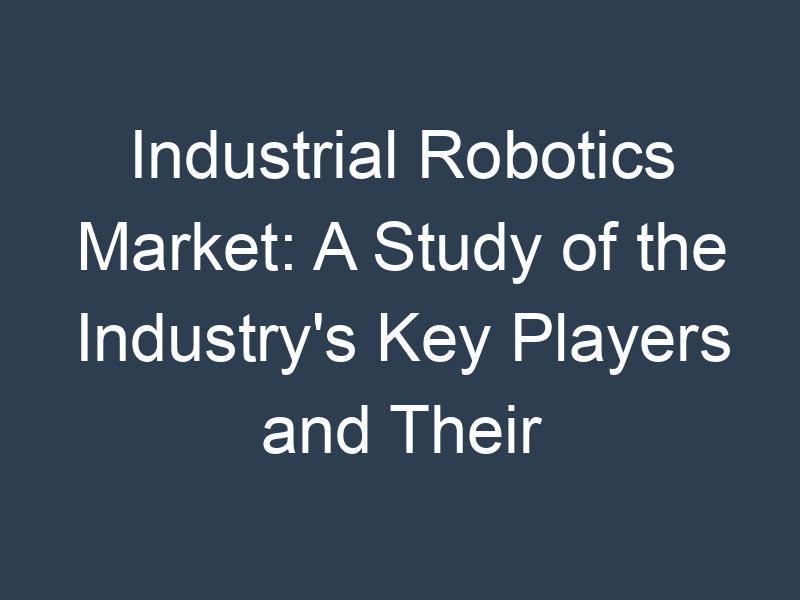 Industrial Robotics Market: A Study of the Industry's Key Players and Their Strategies