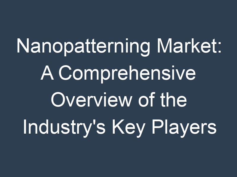 Nanopatterning Market: A Comprehensive Overview of the Industry's Key Players and Trends